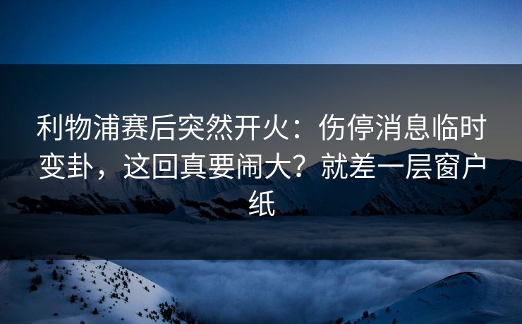 利物浦赛后突然开火：伤停消息临时变卦，这回真要闹大？就差一层窗户纸
