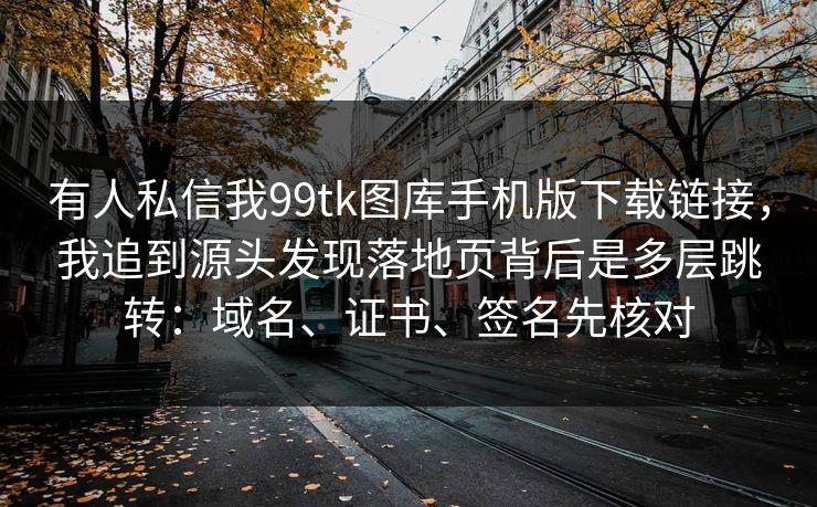 有人私信我99tk图库手机版下载链接，我追到源头发现落地页背后是多层跳转：域名、证书、签名先核对