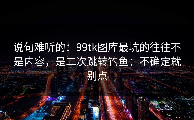 说句难听的:99tk图库最坑的往往不是内容,是二次跳转钓鱼:不确定就别点 说句难听的:99tk图库最坑的往往不是内容,是二次跳转钓鱼:不确定就别点