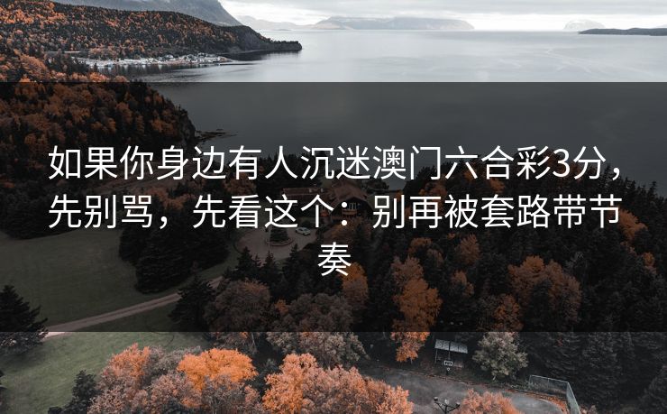 如果你身边有人沉迷澳门六合彩3分,先别骂,先看这个:别再被套路带节奏 如果你身边有人沉迷澳门六合彩3分,先别骂,先看这个:别再被套路带节奏