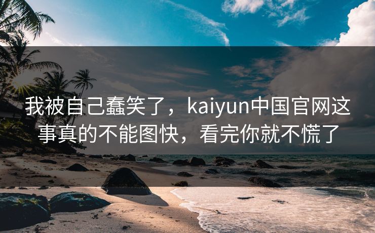 我被自己蠢笑了,kaiyun中国官网这事真的不能图快,看完你就不慌了 我被自己蠢笑了,kaiyun中国官网这事真的不能图快,看完你就不慌了