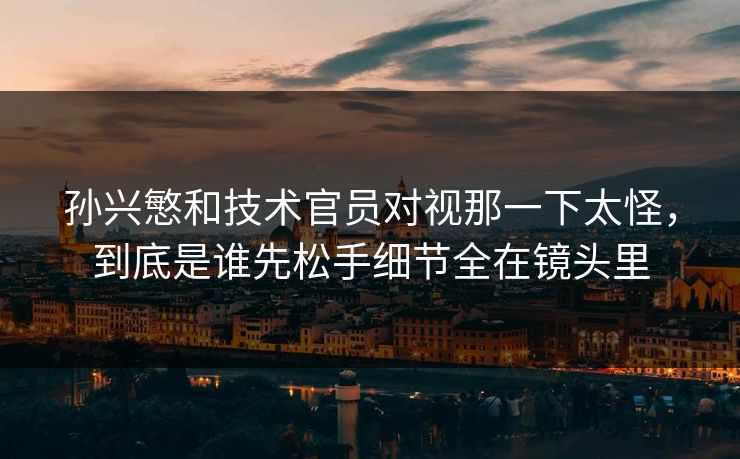 孙兴慜和技术官员对视那一下太怪，到底是谁先松手细节全在镜头里