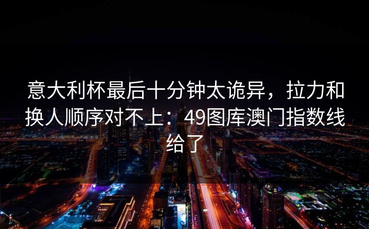 意大利杯最后十分钟太诡异,拉力和换人顺序对不上:49图库澳门指数线给了 意大利杯最后十分钟太诡异,拉力和换人顺序对不上:49图库澳门指数线给了